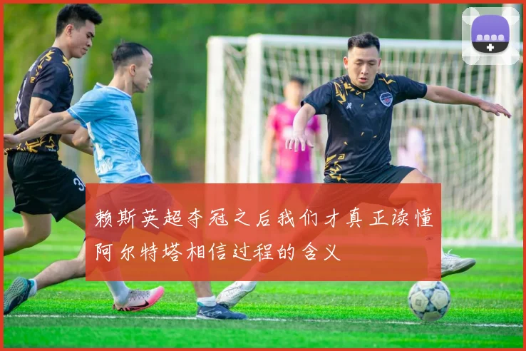 赖斯英超夺冠之后我们才真正读懂阿尔特塔相信过程的含义