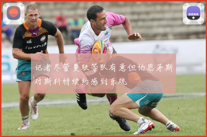 记者尽管曼联等队有意但伯恩茅斯对斯科特续约感到乐观